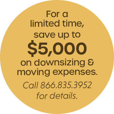 For a limited time, save up to $5,000 on downsizing & moving expenses. Call 866.835.3952 for details.